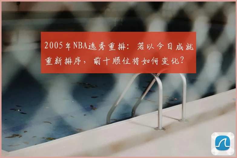 2005年NBA选秀重排:若以今日成就重新排序,前十顺位将如何变化?