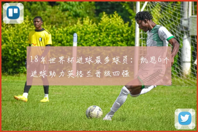 18年世界杯进球最多球员：凯恩6个进球助力英格兰晋级四强