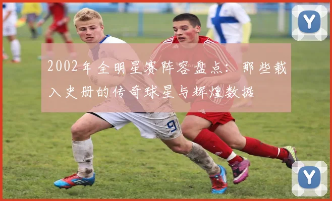 2002年全明星赛阵容盘点：那些载入史册的传奇球星与辉煌数据