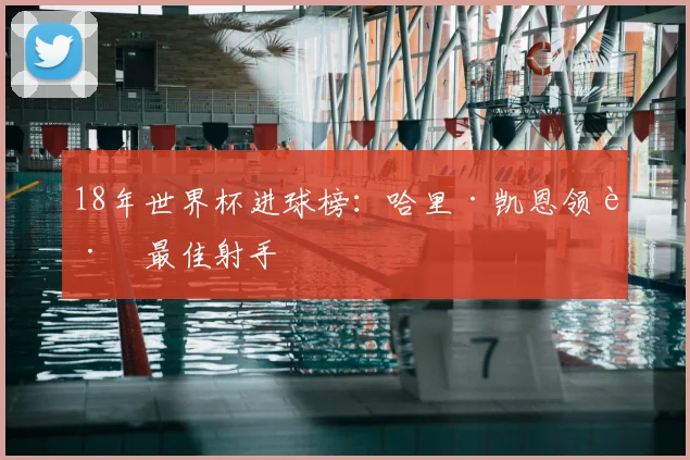 18年世界杯进球榜：哈里·凯恩领跑最佳射手