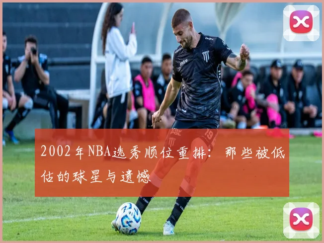 2002年NBA选秀顺位重排：那些被低估的球星与遗憾