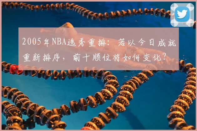 2005年NBA选秀重排：若以今日成就重新排序，前十顺位将如何变化？